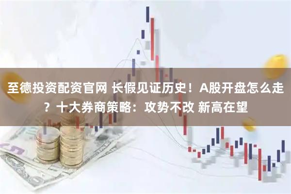 至德投资配资官网 长假见证历史！A股开盘怎么走？十大券商策略：攻势不改 新高在望