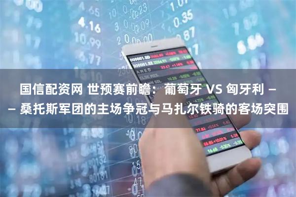 国信配资网 世预赛前瞻：葡萄牙 VS 匈牙利 —— 桑托斯军团的主场争冠与马扎尔铁骑的客场突围