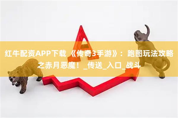 红牛配资APP下载 《传奇3手游》：跑图玩法攻略之赤月恶魔！_传送_入口_战斗