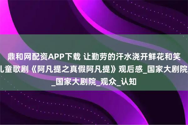 鼎和网配资APP下载 让勤劳的汗水浇开鲜花和笑脸——原创儿童歌剧《阿凡提之真假阿凡提》观后感_国家大剧院_观众_认知