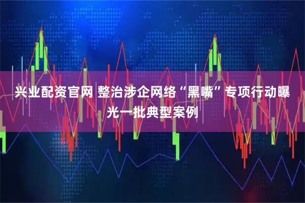 兴业配资官网 整治涉企网络“黑嘴”专项行动曝光一批典型案例