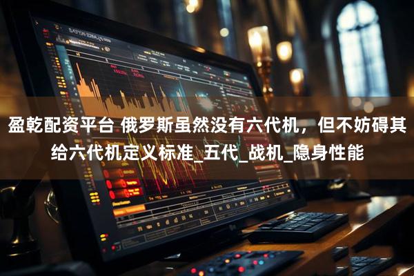 盈乾配资平台 俄罗斯虽然没有六代机，但不妨碍其给六代机定义标准_五代_战机_隐身性能