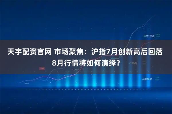 天宇配资官网 市场聚焦：沪指7月创新高后回落 8月行情将如何演绎？