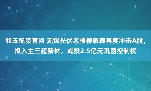 和玉配资官网 无锡光伏老板柳敬麒再度冲击A股，拟入主三超新材，或投2.5亿元巩固控制权