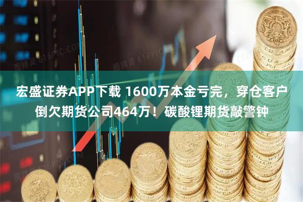 宏盛证券APP下载 1600万本金亏完，穿仓客户倒欠期货公司464万！碳酸锂期货敲警钟