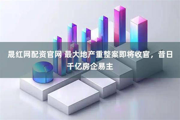 晟红网配资官网 最大地产重整案即将收官，昔日千亿房企易主