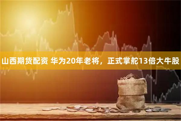 山西期货配资 华为20年老将，正式掌舵13倍大牛股