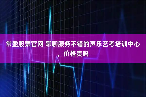 常盈股票官网 聊聊服务不错的声乐艺考培训中心，价格贵吗