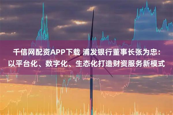 千信网配资APP下载 浦发银行董事长张为忠：以平台化、数字化、生态化打造财资服务新模式
