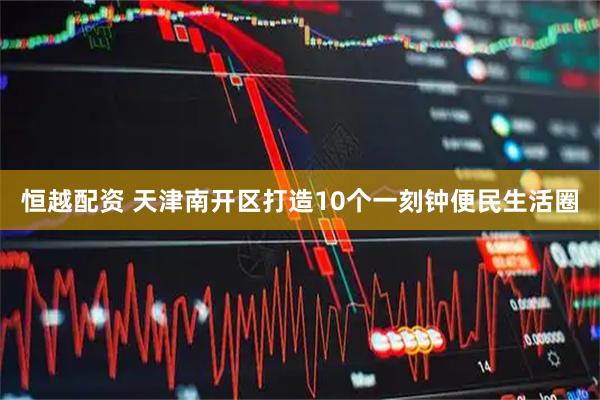 恒越配资 天津南开区打造10个一刻钟便民生活圈
