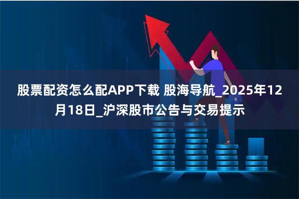 股票配资怎么配APP下载 股海导航_2025年12月18日_沪深股市公告与交易提示