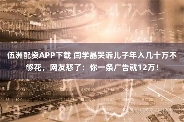 伍洲配资APP下载 闫学晶哭诉儿子年入几十万不够花，网友怒了：你一条广告就12万！