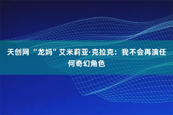 天创网 “龙妈”艾米莉亚·克拉克：我不会再演任何奇幻角色