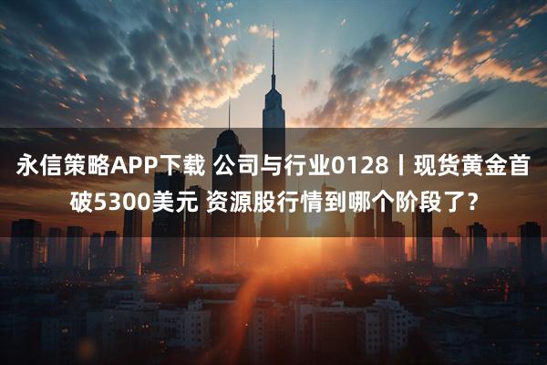 永信策略APP下载 公司与行业0128丨现货黄金首破5300美元 资源股行情到哪个阶段了？
