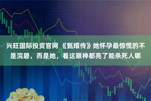 兴旺国际投资官网 《甄嬛传》她怀孕最惊慌的不是浣碧，而是她，看这眼神都亮了能杀死人哪