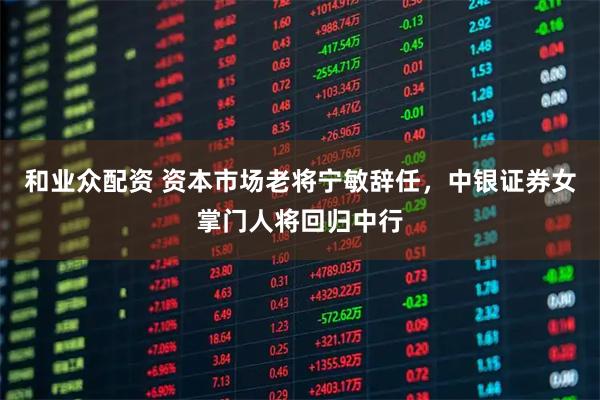 和业众配资 资本市场老将宁敏辞任，中银证券女掌门人将回归中行