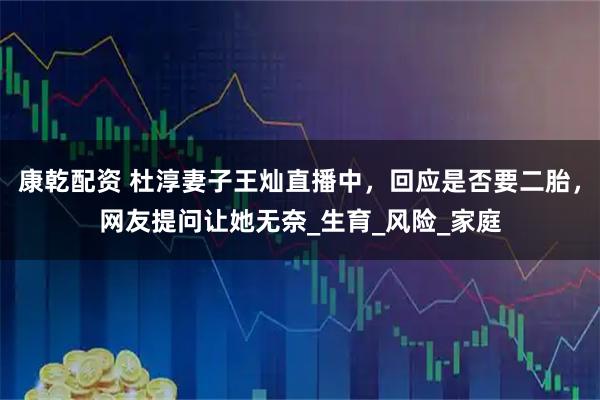 康乾配资 杜淳妻子王灿直播中，回应是否要二胎，网友提问让她无奈_生育_风险_家庭