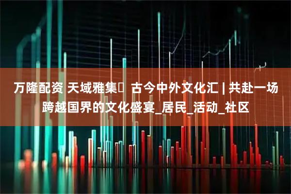 万隆配资 天域雅集・古今中外文化汇 | 共赴一场跨越国界的文化盛宴_居民_活动_社区
