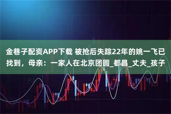 金巷子配资APP下载 被抢后失踪22年的姚一飞已找到，母亲：一家人在北京团圆_都昌_丈夫_孩子