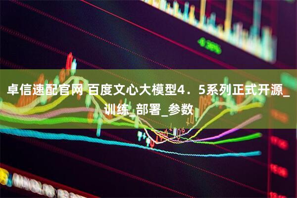 卓信速配官网 百度文心大模型4．5系列正式开源_训练_部署_参数