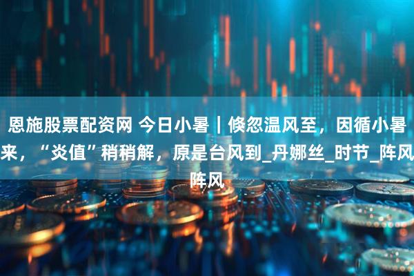 恩施股票配资网 今日小暑｜倏忽温风至，因循小暑来，“炎值”稍稍解，原是台风到_丹娜丝_时节_阵风