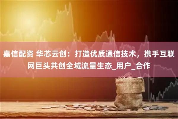 嘉信配资 华芯云创：打造优质通信技术，携手互联网巨头共创全域流量生态_用户_合作