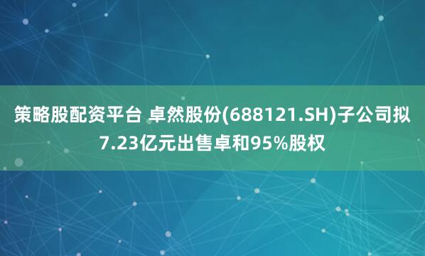 策略股配资平台 卓然股份(688121.SH)子公司拟7.23亿元出售卓和95%股权