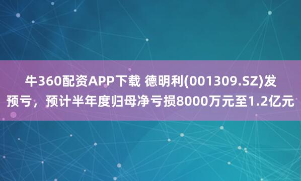 牛360配资APP下载 德明利(001309.SZ)发预亏，预计半年度归母净亏损8000万元至1.2亿元