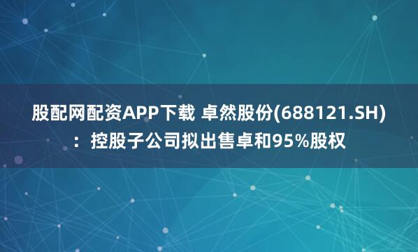 股配网配资APP下载 卓然股份(688121.SH)：控股子公司拟出售卓和95%股权