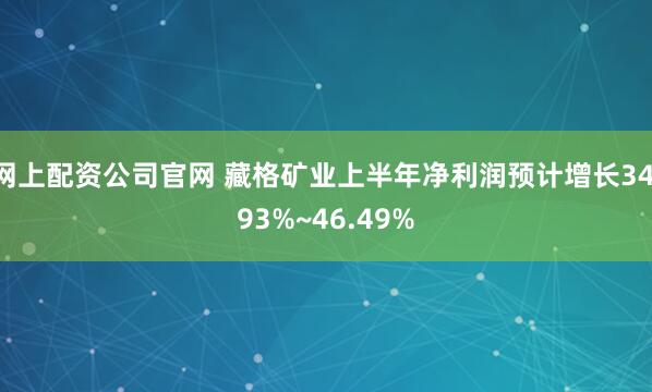 网上配资公司官网 藏格矿业上半年净利润预计增长34.93%~46.49%