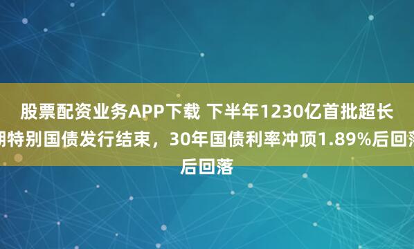股票配资业务APP下载 下半年1230亿首批超长期特别国债发行结束，30年国债利率冲顶1.89%后回落