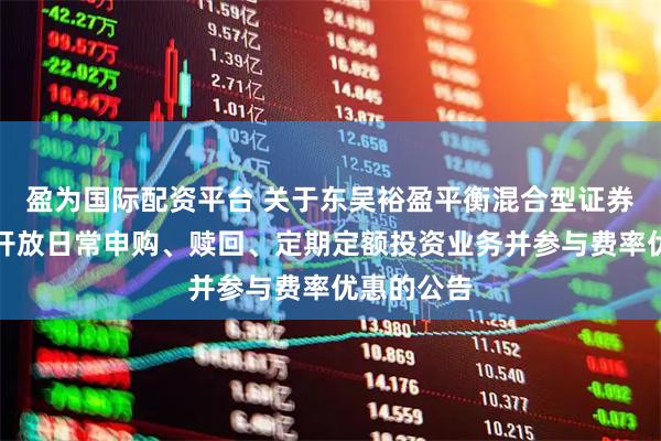 盈为国际配资平台 关于东吴裕盈平衡混合型证券投资基金开放日常申购、赎回、定期定额投资业务并参与费率优惠的公告