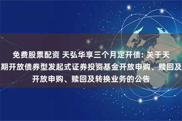 免费股票配资 天弘华享三个月定开债: 关于天弘华享三个月定期开放债券型发起式证券投资基金开放申购、赎回及转换业务的公告