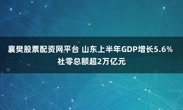 襄樊股票配资网平台 山东上半年GDP增长5.6% 社零总额超2万亿元