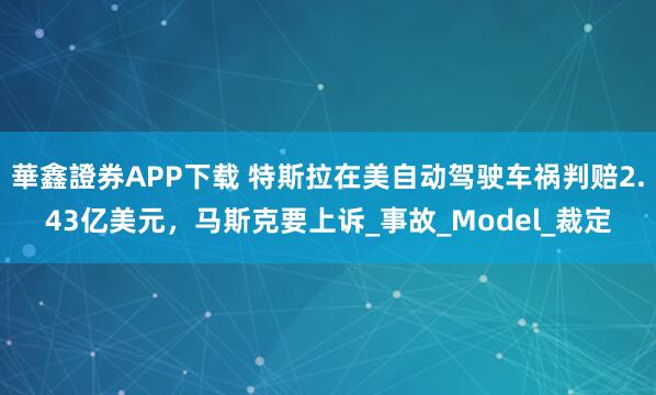 華鑫證券APP下载 特斯拉在美自动驾驶车祸判赔2.43亿美元，马斯克要上诉_事故_Model_裁定