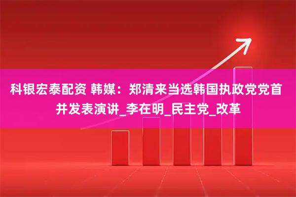 科银宏泰配资 韩媒：郑清来当选韩国执政党党首 并发表演讲_李在明_民主党_改革