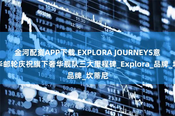 金河配资APP下载 EXPLORA JOURNEYS意铂奢华邮轮庆祝旗下奢华舰队三大里程碑_Explora_品牌_坎蒂尼