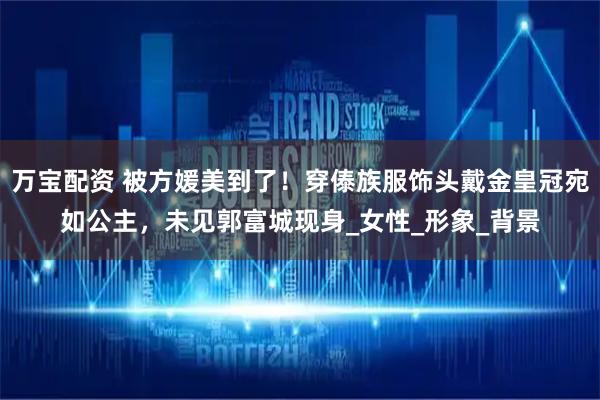 万宝配资 被方媛美到了！穿傣族服饰头戴金皇冠宛如公主，未见郭富城现身_女性_形象_背景