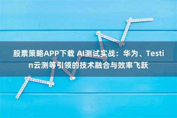 股票策略APP下载 AI测试实战：华为、Testin云测等引领的技术融合与效率飞跃