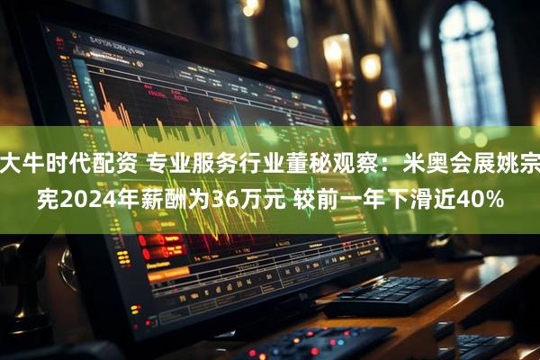 大牛时代配资 专业服务行业董秘观察：米奥会展姚宗宪2024年薪酬为36万元 较前一年下滑近40%