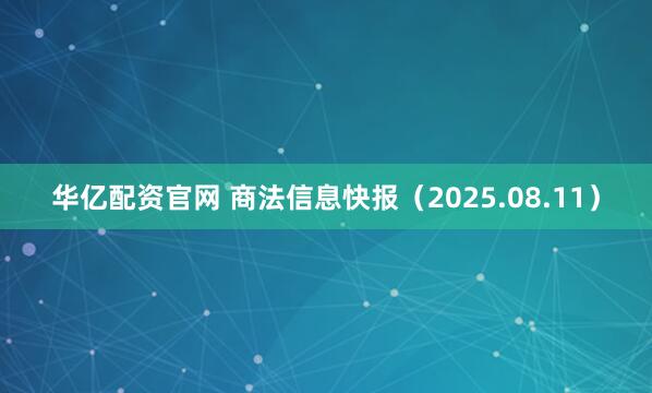 华亿配资官网 商法信息快报（2025.08.11）