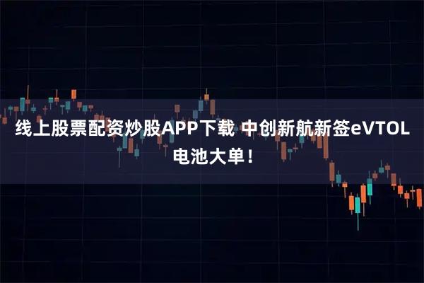 线上股票配资炒股APP下载 中创新航新签eVTOL电池大单！