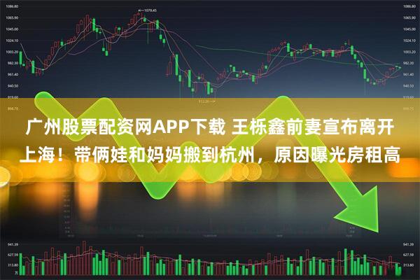广州股票配资网APP下载 王栎鑫前妻宣布离开上海！带俩娃和妈妈搬到杭州，原因曝光房租高