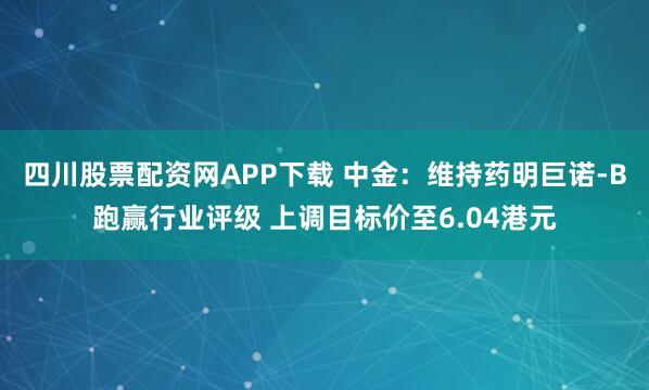 四川股票配资网APP下载 中金：维持药明巨诺-B跑赢行业评级 上调目标价至6.04港元